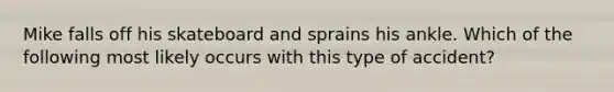 Mike falls off his skateboard and sprains his ankle. Which of the following most likely occurs with this type of accident?