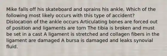 Mike falls off his skateboard and sprains his ankle. Which of the following most likely occurs with this type of accident? Dislocation of the ankle occurs Articulating bones are forced out of position and ligaments are torn The tibia is broken and must be set in a cast A ligament is stretched and collagen fibers in the ligament are damaged A bursa is damaged and leaks synovial fluid.