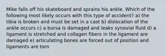 Mike falls off his skateboard and sprains his ankle. Which of the following most likely occurs with this type of accident? a) the tibia is broken and must be set in a cast b) dislocation of the ankle occurs c) a bursa is damaged and leaks synovial fluid d) a ligament is stretched and collagen fibers in the ligament are damaged e) articulating bones are forced out of position and ligaments are torn