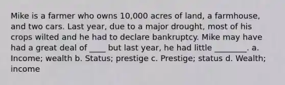 Mike is a farmer who owns 10,000 acres of land, a farmhouse, and two cars. Last year, due to a major drought, most of his crops wilted and he had to declare bankruptcy. Mike may have had a great deal of ____ but last year, he had little ________. a. Income; wealth b. Status; prestige c. Prestige; status d. Wealth; income