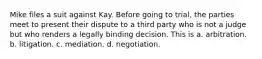 Mike files a suit against Kay. Before going to trial, the parties meet to present their dispute to a third party who is not a judge but who renders a legally binding decision. This is a. arbitration. b. litigation. c. mediation. d. negotiation.