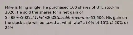 Mike is filing single. He purchased 100 shares of BTL stock in 2020. He sold the shares for a net gain of 2,000 in 2022. Mike's 2022 taxable income is53,500. His gain on the stock sale will be taxed at what rate? a) 0% b) 15% c) 20% d) 22%