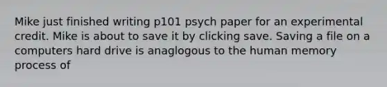 Mike just finished writing p101 psych paper for an experimental credit. Mike is about to save it by clicking save. Saving a file on a computers hard drive is anaglogous to the human memory process of