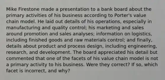 Mike Firestone made a presentation to a bank board about the primary activities of his business according to Porter's value chain model. He laid out details of his operations, especially in manufacturing and quality control; his marketing and sales around promotion and sales analyses; information on logistics, including finished goods and raw materials control; and finally, details about product and process design, including engineering, research, and development. The board appreciated his detail but commented that one of the facets of his value chain model is not a primary activity to his business. Were they correct? If so, which facet is incorrect, and why?