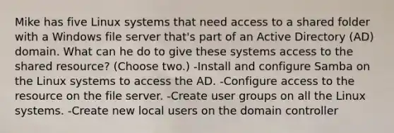 Mike has five Linux systems that need access to a shared folder with a Windows file server that's part of an Active Directory (AD) domain. What can he do to give these systems access to the shared resource? (Choose two.) -Install and configure Samba on the Linux systems to access the AD. -Configure access to the resource on the file server. -Create user groups on all the Linux systems. -Create new local users on the domain controller