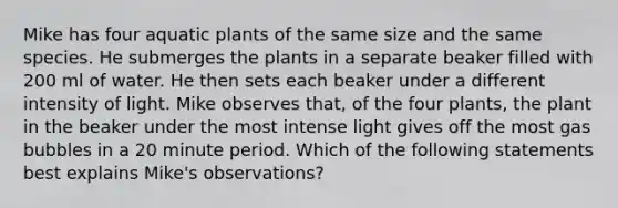 Mike has four aquatic plants of the same size and the same species. He submerges the plants in a separate beaker filled with 200 ml of water. He then sets each beaker under a different intensity of light. Mike observes that, of the four plants, the plant in the beaker under the most intense light gives off the most gas bubbles in a 20 minute period. Which of the following statements best explains Mike's observations?