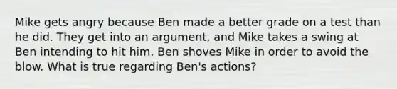 Mike gets angry because Ben made a better grade on a test than he did. They get into an argument, and Mike takes a swing at Ben intending to hit him. Ben shoves Mike in order to avoid the blow. What is true regarding Ben's actions?