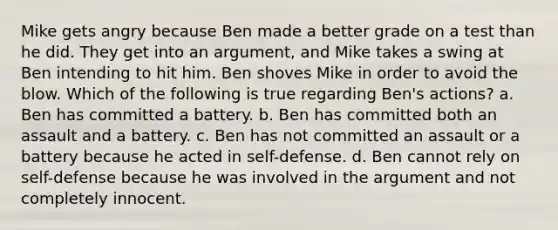 Mike gets angry because Ben made a better grade on a test than he did. They get into an argument, and Mike takes a swing at Ben intending to hit him. Ben shoves Mike in order to avoid the blow. Which of the following is true regarding Ben's actions? a. Ben has committed a battery. b. Ben has committed both an assault and a battery. c. Ben has not committed an assault or a battery because he acted in self-defense. d. Ben cannot rely on self-defense because he was involved in the argument and not completely innocent.