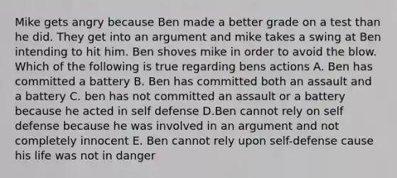 Mike gets angry because Ben made a better grade on a test than he did. They get into an argument and mike takes a swing at Ben intending to hit him. Ben shoves mike in order to avoid the blow. Which of the following is true regarding bens actions A. Ben has committed a battery B. Ben has committed both an assault and a battery C. ben has not committed an assault or a battery because he acted in self defense D.Ben cannot rely on self defense because he was involved in an argument and not completely innocent E. Ben cannot rely upon self-defense cause his life was not in danger