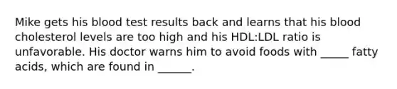 Mike gets his blood test results back and learns that his blood cholesterol levels are too high and his HDL:LDL ratio is unfavorable. His doctor warns him to avoid foods with _____ fatty acids, which are found in ______.