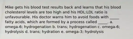 Mike gets his blood test results back and learns that his blood cholesterol levels are too high and his HDL:LDL ratio is unfavourable. His doctor warns him to avoid foods with _____ fatty acids, which are formed by a process called _____. a. omega-6; hydrogenation b. trans; hydrogenation c. omega-6; hydrolysis d. trans; hydration e. omega-3; hydrolysis