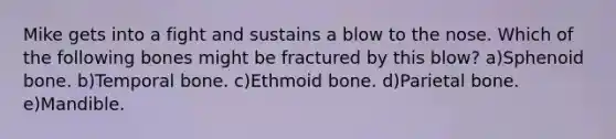 Mike gets into a fight and sustains a blow to the nose. Which of the following bones might be fractured by this blow? a)Sphenoid bone. b)Temporal bone. c)Ethmoid bone. d)Parietal bone. e)Mandible.