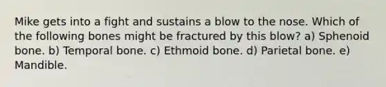 Mike gets into a fight and sustains a blow to the nose. Which of the following bones might be fractured by this blow? a) Sphenoid bone. b) Temporal bone. c) Ethmoid bone. d) Parietal bone. e) Mandible.