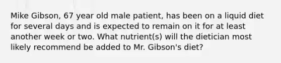 Mike Gibson, 67 year old male patient, has been on a liquid diet for several days and is expected to remain on it for at least another week or two. What nutrient(s) will the dietician most likely recommend be added to Mr. Gibson's diet?