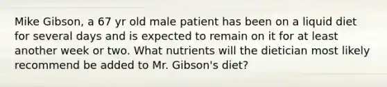 Mike Gibson, a 67 yr old male patient has been on a liquid diet for several days and is expected to remain on it for at least another week or two. What nutrients will the dietician most likely recommend be added to Mr. Gibson's diet?