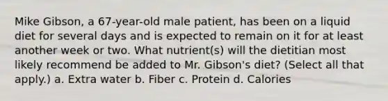 Mike Gibson, a 67-year-old male patient, has been on a liquid diet for several days and is expected to remain on it for at least another week or two. What nutrient(s) will the dietitian most likely recommend be added to Mr. Gibson's diet? (Select all that apply.) a. Extra water b. Fiber c. Protein d. Calories