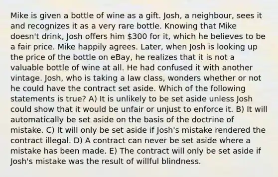 Mike is given a bottle of wine as a gift. Josh, a neighbour, sees it and recognizes it as a very rare bottle. Knowing that Mike doesn't drink, Josh offers him 300 for it, which he believes to be a fair price. Mike happily agrees. Later, when Josh is looking up the price of the bottle on eBay, he realizes that it is not a valuable bottle of wine at all. He had confused it with another vintage. Josh, who is taking a law class, wonders whether or not he could have the contract set aside. Which of the following statements is true? A) It is unlikely to be set aside unless Josh could show that it would be unfair or unjust to enforce it. B) It will automatically be set aside on the basis of the doctrine of mistake. C) It will only be set aside if Josh's mistake rendered the contract illegal. D) A contract can never be set aside where a mistake has been made. E) The contract will only be set aside if Josh's mistake was the result of willful blindness.