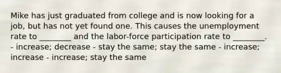 Mike has just graduated from college and is now looking for a job, but has not yet found one. This causes the unemployment rate to ________ and the labor-force participation rate to ________. - increase; decrease - stay the same; stay the same - increase; increase - increase; stay the same