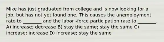 Mike has just graduated from college and is now looking for a job, but has not yet found one. This causes the unemployment rate to ________ and the labor -force participation rate to ________. A) increase; decrease B) stay the same; stay the same C) increase; increase D) increase; stay the same