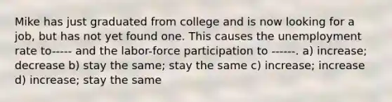 Mike has just graduated from college and is now looking for a job, but has not yet found one. This causes the unemployment rate to----- and the labor-force participation to ------. a) increase; decrease b) stay the same; stay the same c) increase; increase d) increase; stay the same