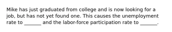 Mike has just graduated from college and is now looking for a job, but has not yet found one. This causes the unemployment rate to _______ and the labor-force participation rate to _______.