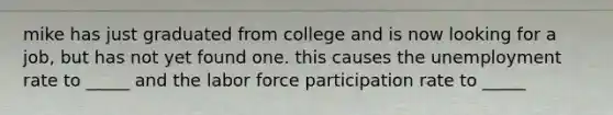 mike has just graduated from college and is now looking for a job, but has not yet found one. this causes the unemployment rate to _____ and the labor force participation rate to _____