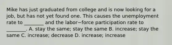 Mike has just graduated from college and is now looking for a​ job, but has not yet found one. This causes the unemployment rate to​ ________ and the labor−force participation rate to​ ________. A. stay the​ same; stay the same B. increase; stay the same C. increase; decrease D. increase; increase