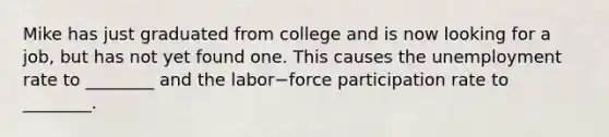 Mike has just graduated from college and is now looking for a​ job, but has not yet found one. This causes the unemployment rate to​ ________ and the labor−force participation rate to​ ________.