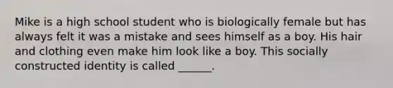 Mike is a high school student who is biologically female but has always felt it was a mistake and sees himself as a boy. His hair and clothing even make him look like a boy. This socially constructed identity is called ______.