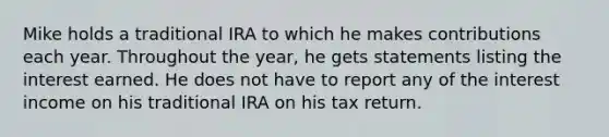 Mike holds a traditional IRA to which he makes contributions each year. Throughout the year, he gets statements listing the interest earned. He does not have to report any of the interest income on his traditional IRA on his tax return.