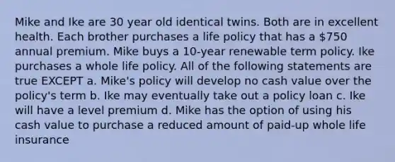 Mike and Ike are 30 year old identical twins. Both are in excellent health. Each brother purchases a life policy that has a 750 annual premium. Mike buys a 10-year renewable term policy. Ike purchases a whole life policy. All of the following statements are true EXCEPT a. Mike's policy will develop no cash value over the policy's term b. Ike may eventually take out a policy loan c. Ike will have a level premium d. Mike has the option of using his cash value to purchase a reduced amount of paid-up whole life insurance