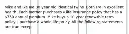 Mike and Ike are 30 year old identical twins. Both are in excellent health. Each brother purchases a life insurance policy that has a 750 annual premium. Mike buys a 10 year renewable term policy. I purchase a whole life policy. All the following statements are true except