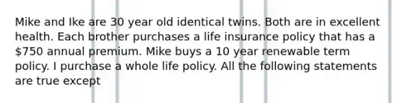 Mike and Ike are 30 year old identical twins. Both are in excellent health. Each brother purchases a life insurance policy that has a 750 annual premium. Mike buys a 10 year renewable term policy. I purchase a whole life policy. All the following statements are true except