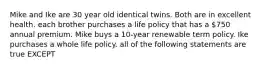 Mike and Ike are 30 year old identical twins. Both are in excellent health. each brother purchases a life policy that has a 750 annual premium. Mike buys a 10-year renewable term policy. Ike purchases a whole life policy. all of the following statements are true EXCEPT