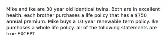 Mike and Ike are 30 year old identical twins. Both are in excellent health. each brother purchases a life policy that has a 750 annual premium. Mike buys a 10-year renewable term policy. Ike purchases a whole life policy. all of the following statements are true EXCEPT