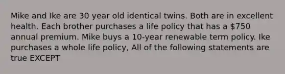 Mike and Ike are 30 year old identical twins. Both are in excellent health. Each brother purchases a life policy that has a 750 annual premium. Mike buys a 10-year renewable term policy. Ike purchases a whole life policy, All of the following statements are true EXCEPT