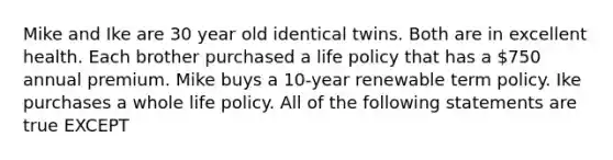 Mike and Ike are 30 year old identical twins. Both are in excellent health. Each brother purchased a life policy that has a 750 annual premium. Mike buys a 10-year renewable term policy. Ike purchases a whole life policy. All of the following statements are true EXCEPT