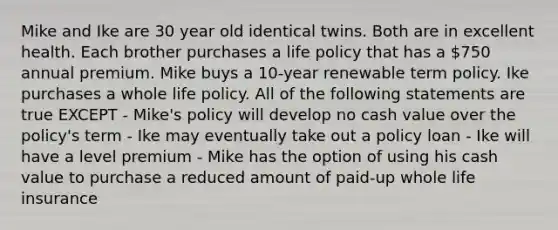 Mike and Ike are 30 year old identical twins. Both are in excellent health. Each brother purchases a life policy that has a 750 annual premium. Mike buys a 10-year renewable term policy. Ike purchases a whole life policy. All of the following statements are true EXCEPT - Mike's policy will develop no cash value over the policy's term - Ike may eventually take out a policy loan - Ike will have a level premium - Mike has the option of using his cash value to purchase a reduced amount of paid-up whole life insurance