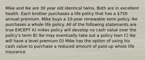 Mike and Ike are 30 year old identical twins. Both are in excellent health. Each brother purchases a life policy that has a 750 annual premium. Mike buys a 10-year renewable term policy. Ike purchases a whole life policy. All of the following statements are true EXCEPT A) mikes policy will develop no cash value over the policy's term B) Ike may eventually take out a policy loan C) Ike will have a level premium D) Mike has the option of using his cash value to purchase a reduced amount of paid-up whole life insurance