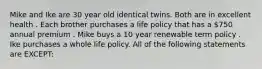 Mike and Ike are 30 year old identical twins. Both are in excellent health . Each brother purchases a life policy that has a 750 annual premium . Mike buys a 10 year renewable term policy . Ike purchases a whole life policy. All of the following statements are EXCEPT: