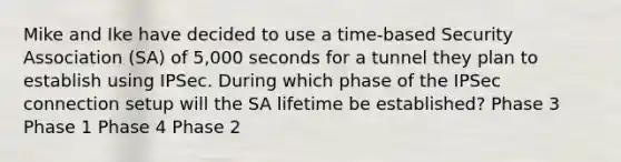 Mike and Ike have decided to use a time-based Security Association (SA) of 5,000 seconds for a tunnel they plan to establish using IPSec. During which phase of the IPSec connection setup will the SA lifetime be established? Phase 3 Phase 1 Phase 4 Phase 2