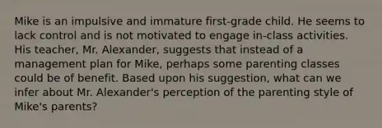 Mike is an impulsive and immature first-grade child. He seems to lack control and is not motivated to engage in-class activities. His teacher, Mr. Alexander, suggests that instead of a management plan for Mike, perhaps some parenting classes could be of benefit. Based upon his suggestion, what can we infer about Mr. Alexander's perception of the parenting style of Mike's parents?