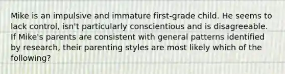 Mike is an impulsive and immature first-grade child. He seems to lack control, isn't particularly conscientious and is disagreeable. If Mike's parents are consistent with general patterns identified by research, their parenting styles are most likely which of the following?