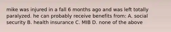 mike was injured in a fall 6 months ago and was left totally paralyzed. he can probably receive benefits from: A. social security B. health insurance C. MIB D. none of the above