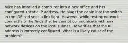 Mike has installed a computer into a new office and has configured a static IP address. He plugs the cable into the switch in the IDF and sees a link light. However, while testing network connectivity, he finds that he cannot communicate with any network devices on the local subnet. He verifies that the IP address is correctly configured. What is a likely cause of the problem?