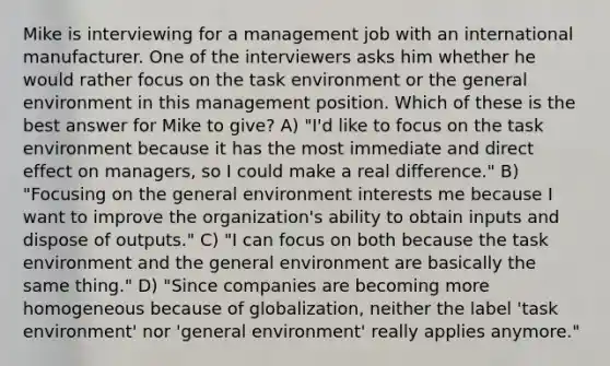 Mike is interviewing for a management job with an international manufacturer. One of the interviewers asks him whether he would rather focus on the task environment or the general environment in this management position. Which of these is the best answer for Mike to give? A) "I'd like to focus on the task environment because it has the most immediate and direct effect on managers, so I could make a real difference." B) "Focusing on the general environment interests me because I want to improve the organization's ability to obtain inputs and dispose of outputs." C) "I can focus on both because the task environment and the general environment are basically the same thing." D) "Since companies are becoming more homogeneous because of globalization, neither the label 'task environment' nor 'general environment' really applies anymore."