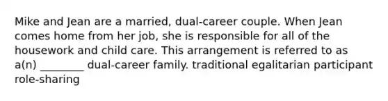 Mike and Jean are a married, dual-career couple. When Jean comes home from her job, she is responsible for all of the housework and child care. This arrangement is referred to as a(n) ________ dual-career family. traditional egalitarian participant role-sharing