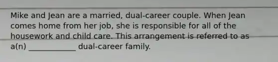 Mike and Jean are a married, dual-career couple. When Jean comes home from her job, she is responsible for all of the housework and child care. This arrangement is referred to as a(n) ____________ dual-career family.