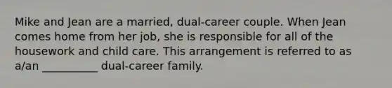 Mike and Jean are a married, dual-career couple. When Jean comes home from her job, she is responsible for all of the housework and child care. This arrangement is referred to as a/an __________ dual-career family.