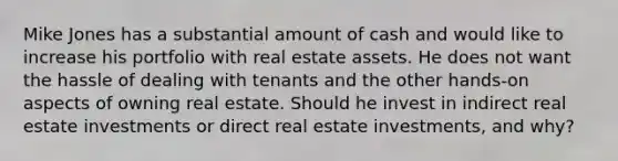 Mike Jones has a substantial amount of cash and would like to increase his portfolio with real estate assets. He does not want the hassle of dealing with tenants and the other hands-on aspects of owning real estate. Should he invest in indirect real estate investments or direct real estate investments, and why?